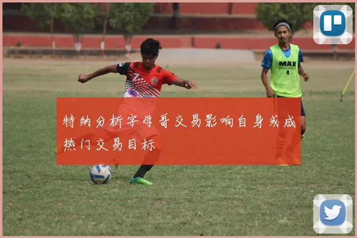 特纳分析字母哥交易影响自身或成热门交易目标