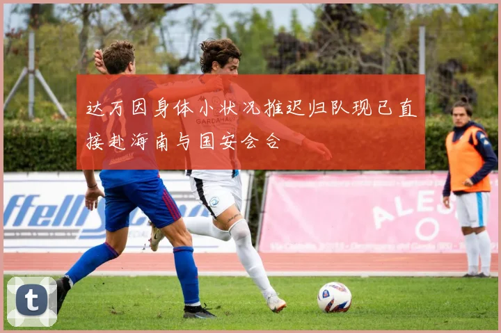 达万因身体小状况推迟归队现已直接赴海南与国安会合