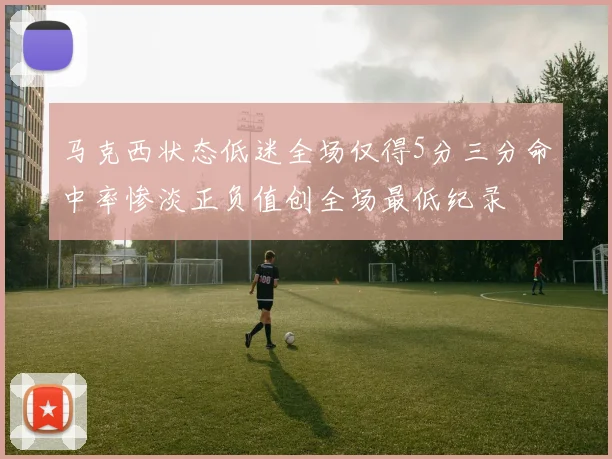 马克西状态低迷全场仅得5分三分命中率惨淡正负值创全场最低纪录