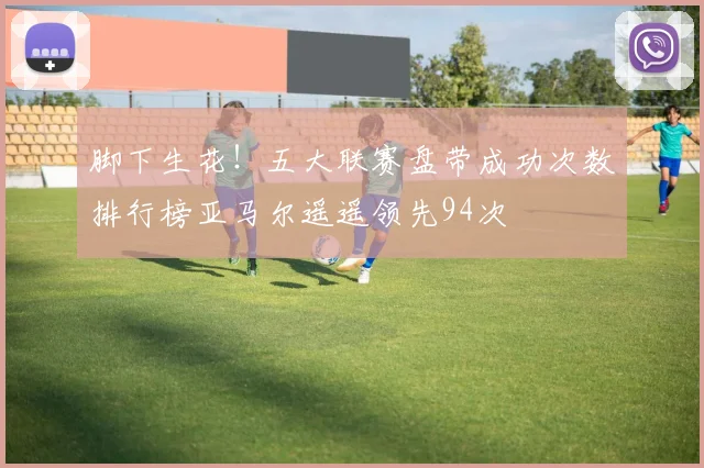 脚下生花！五大联赛盘带成功次数排行榜亚马尔遥遥领先94次