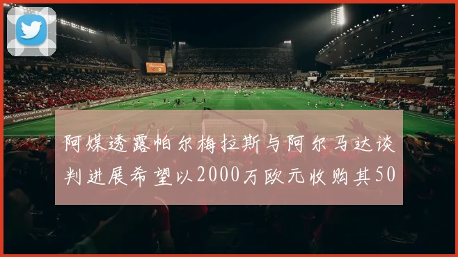 阿媒透露帕尔梅拉斯与阿尔马达谈判进展希望以2000万欧元收购其50所有权