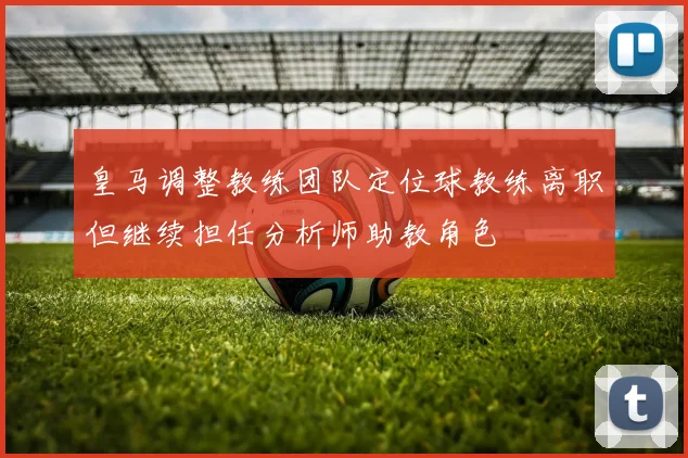 皇马调整教练团队定位球教练离职但继续担任分析师助教角色