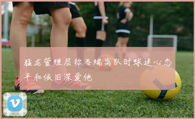猛龙管理层称洛瑞离队时球迷心态平和依旧深爱他