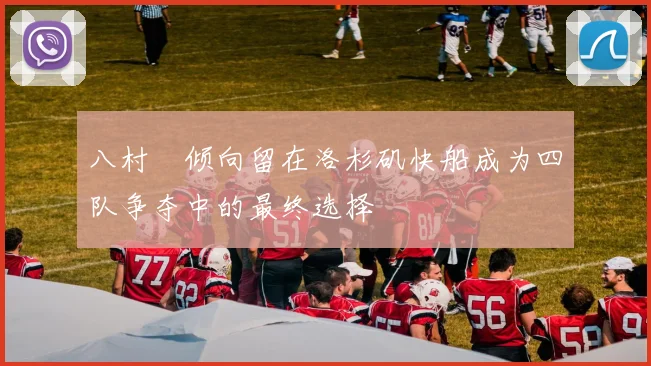 八村塁倾向留在洛杉矶快船成为四队争夺中的最终选择