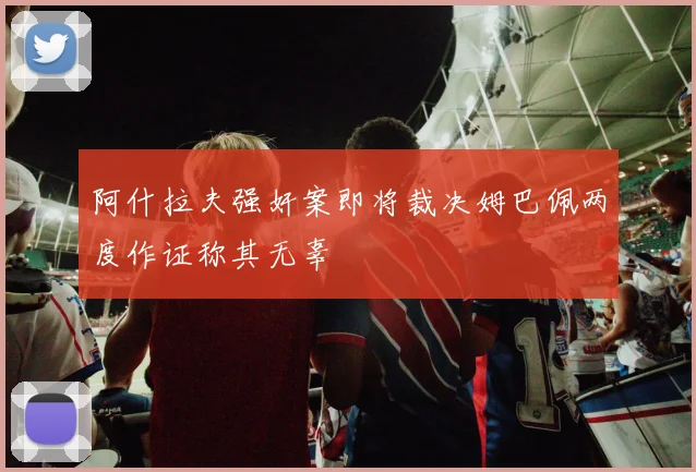 阿什拉夫强奸案即将裁决姆巴佩两度作证称其无辜