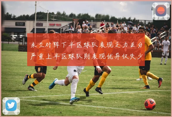 米兰对阵下半区球队表现乏力丢分严重上半区球队则表现优异仅失少量分数