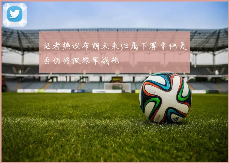 记者热议布朗未来归属下赛季他是否仍将披绿军战袍
