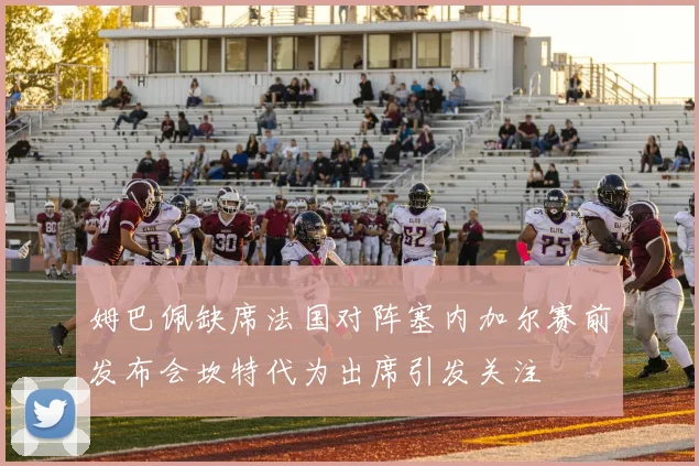 姆巴佩缺席法国对阵塞内加尔赛前发布会坎特代为出席引发关注