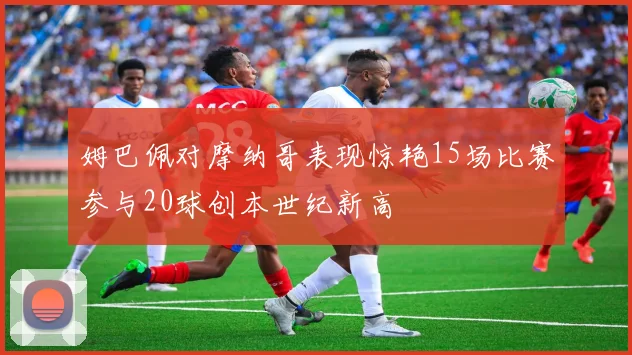 姆巴佩对摩纳哥表现惊艳15场比赛参与20球创本世纪新高