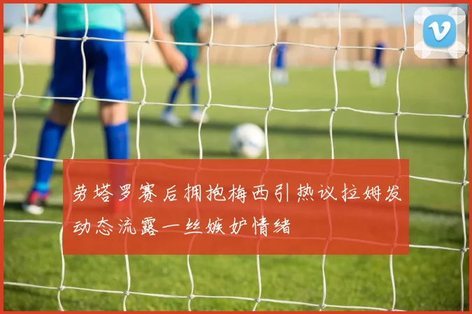 劳塔罗赛后拥抱梅西引热议拉姆发动态流露一丝嫉妒情绪