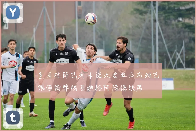 皇马对阵巴列卡诺大名单公布姆巴佩领衔锋线吕迪格阿诺德缺席