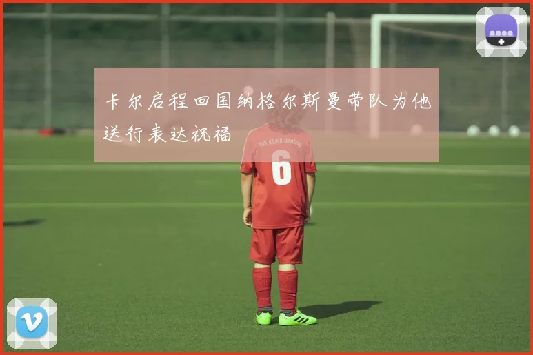 卡尔启程回国纳格尔斯曼带队为他送行表达祝福