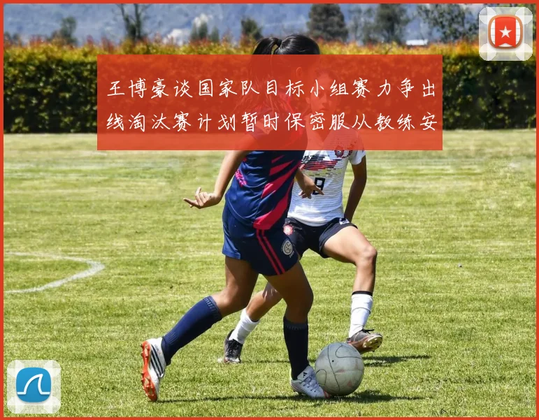 王博豪谈国家队目标小组赛力争出线淘汰赛计划暂时保密服从教练安排