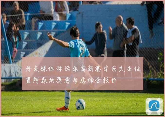丹麦媒体称诺尔高新赛季或失去位置阿森纳愿意考虑转会报价