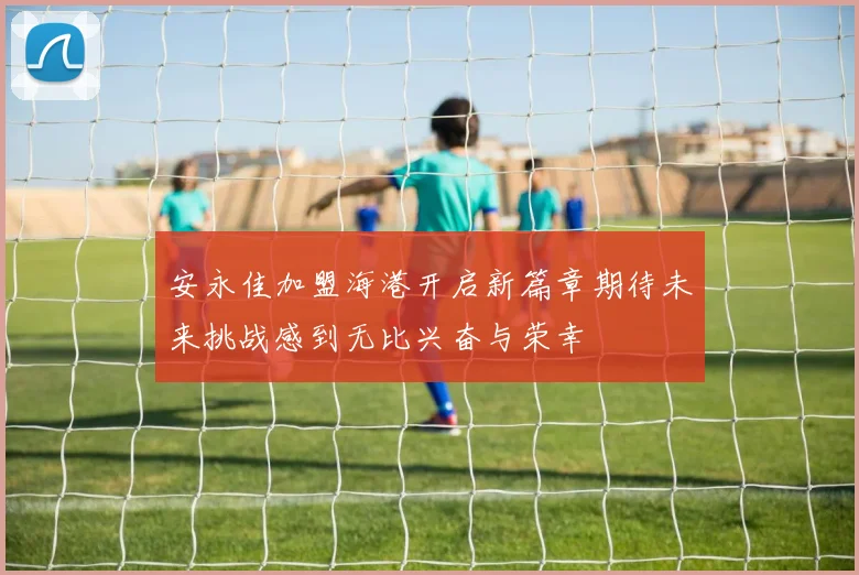 安永佳加盟海港开启新篇章期待未来挑战感到无比兴奋与荣幸